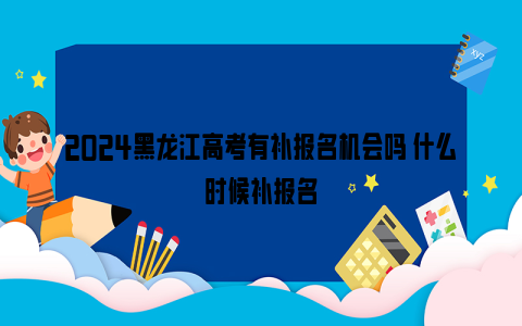 2024黑龙江高考有补报名机会吗 什么时候补报名